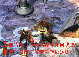 热血传奇地下一天称号如何快速获取?攻略详解带你轻松达成 热血传奇地下一天称号如何快速获取?攻略详解带你轻松达成