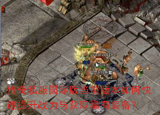 传奇私服国际版当前版本如何快速提升战力与获取稀有装备? 传奇私服国际版当前版本如何快速提升战力与获取稀有装备?